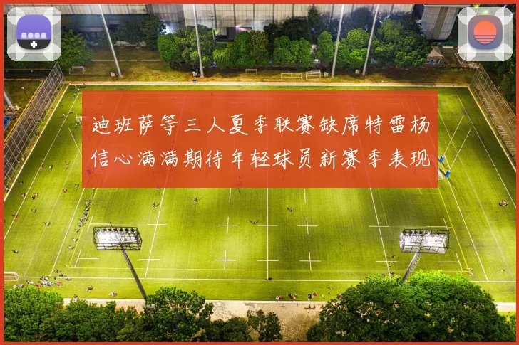 迪班萨等三人夏季联赛缺席特雷杨信心满满期待年轻球员新赛季表现