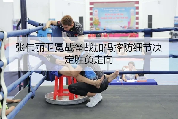 张伟丽卫冕战备战加码摔防细节决定胜负走向
