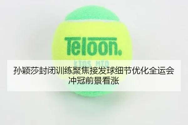 孙颖莎封闭训练聚焦接发球细节优化全运会冲冠前景看涨