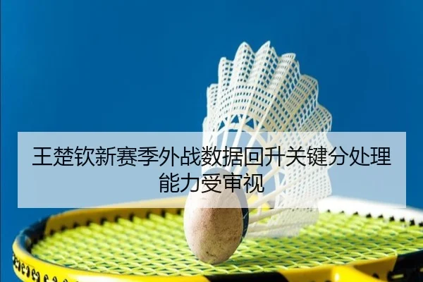 王楚钦新赛季外战数据回升关键分处理能力受审视