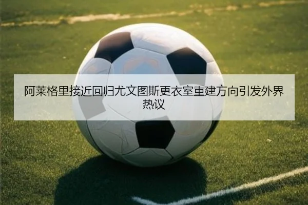 阿莱格里接近回归尤文图斯更衣室重建方向引发外界热议